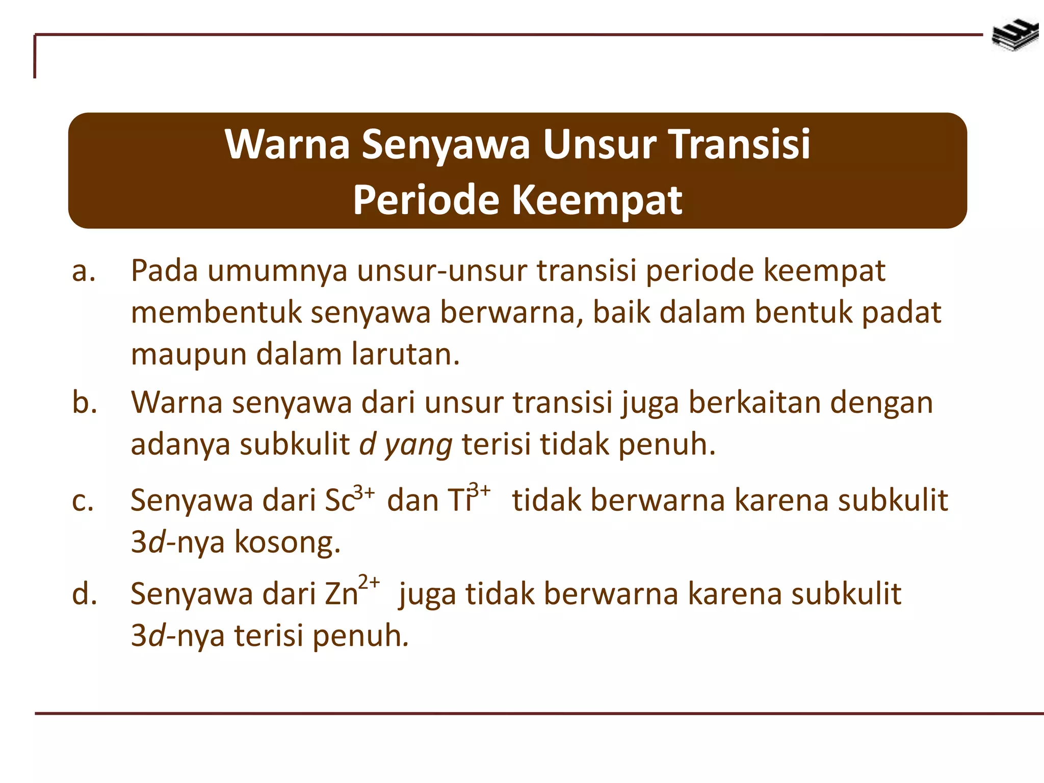 Warna Senyawa Unsur Transisi
Periode Keempat
a. Pada umumnya unsur-unsur transisi periode keempat
membentuk senyawa berwarna, baik dalam bentuk padat
maupun dalam larutan.
b. Warna senyawa dari unsur transisi juga berkaitan dengan
adanya subkulit d yang terisi tidak penuh.
c. Senyawa dari Sc dan Ti tidak berwarna karena subkulit
3d-nya kosong.
3+ 3+
d. Senyawa dari Zn juga tidak berwarna karena subkulit
3d-nya terisi penuh.
2+
 