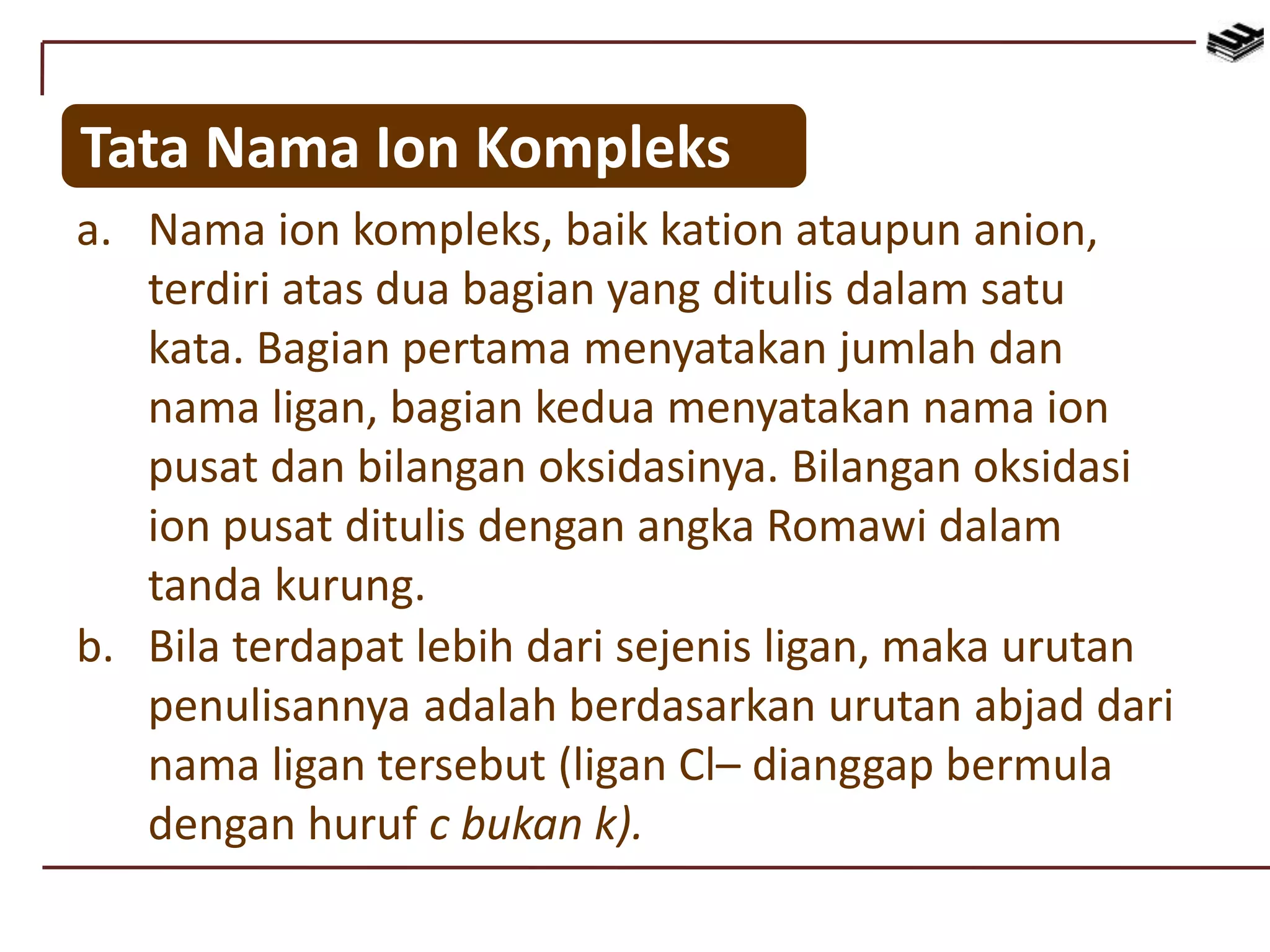 Tata Nama Ion Kompleks
a. Nama ion kompleks, baik kation ataupun anion,
terdiri atas dua bagian yang ditulis dalam satu
kata. Bagian pertama menyatakan jumlah dan
nama ligan, bagian kedua menyatakan nama ion
pusat dan bilangan oksidasinya. Bilangan oksidasi
ion pusat ditulis dengan angka Romawi dalam
tanda kurung.
b. Bila terdapat lebih dari sejenis ligan, maka urutan
penulisannya adalah berdasarkan urutan abjad dari
nama ligan tersebut (ligan Cl– dianggap bermula
dengan huruf c bukan k).
 