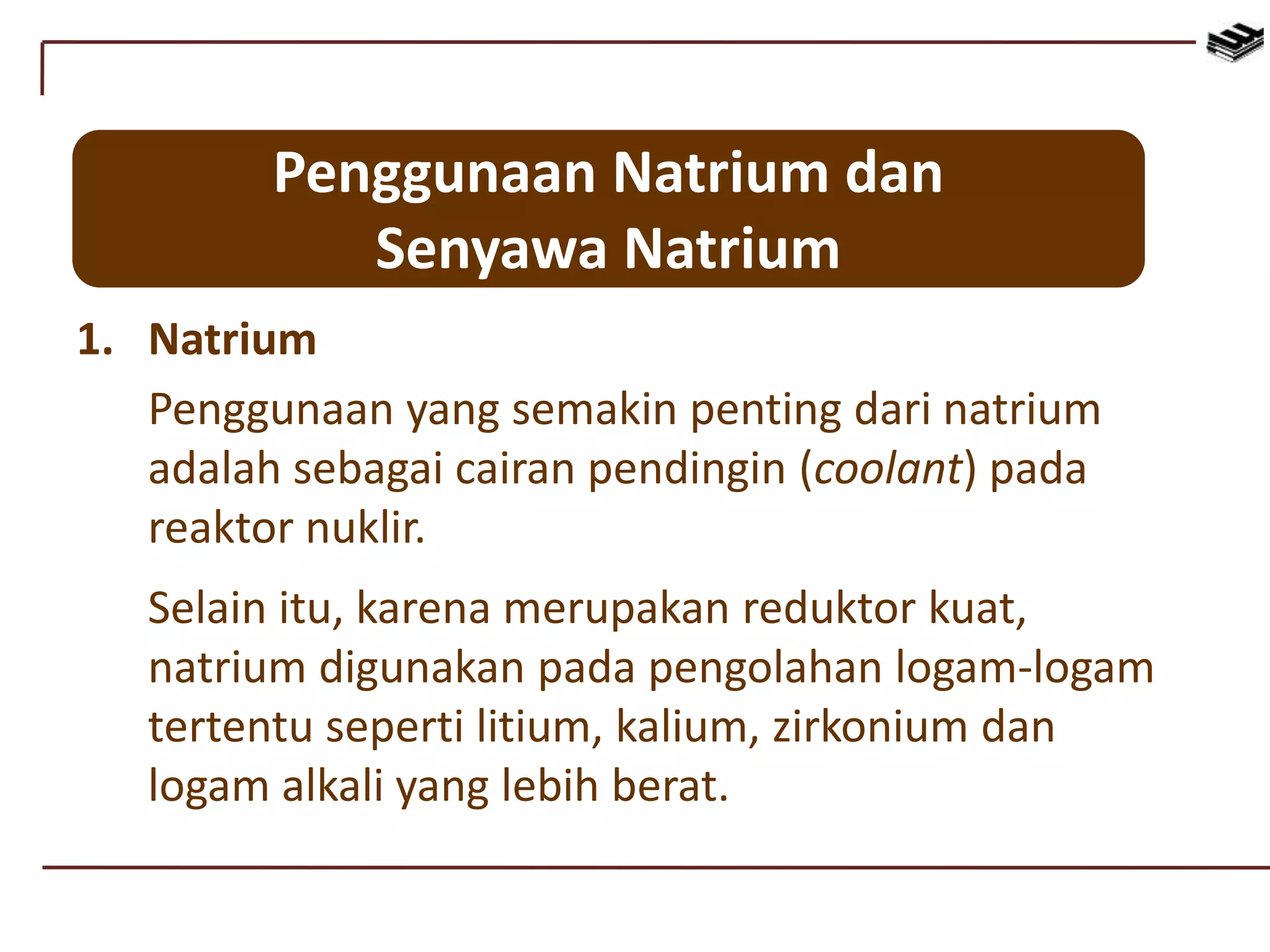 Penggunaan Natrium dan
Senyawa Natrium
1. Natrium
Penggunaan yang semakin penting dari natrium
adalah sebagai cairan pendingin (coolant) pada
reaktor nuklir.
Selain itu, karena merupakan reduktor kuat,
natrium digunakan pada pengolahan logam-logam
tertentu seperti litium, kalium, zirkonium dan
logam alkali yang lebih berat.
 