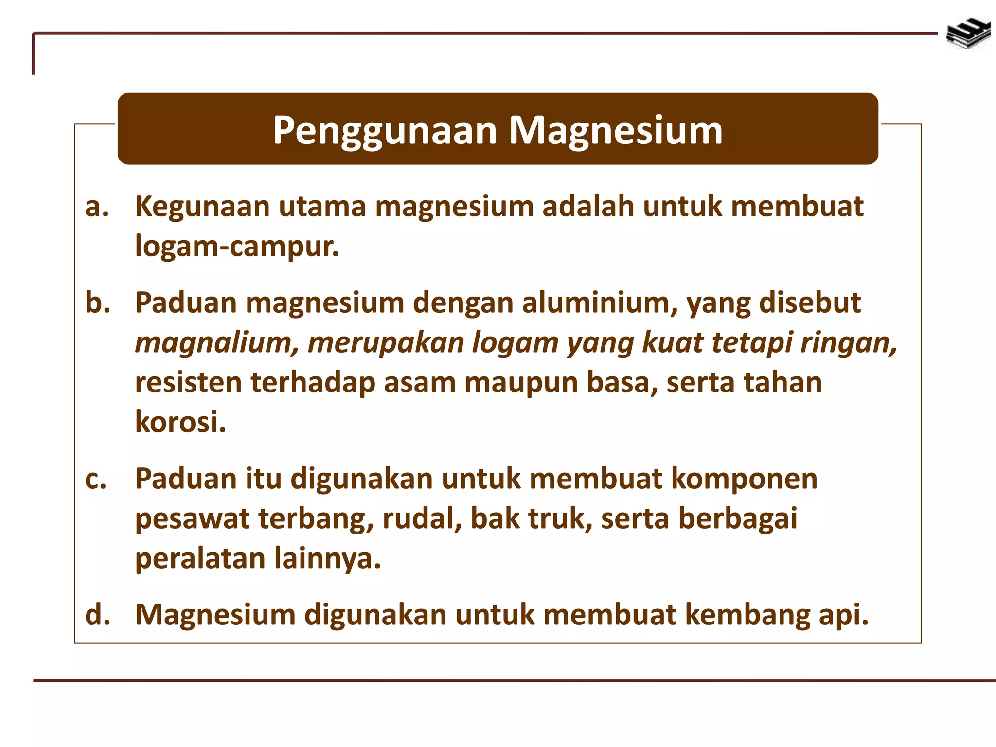 a. Kegunaan utama magnesium adalah untuk membuat
logam-campur.
b. Paduan magnesium dengan aluminium, yang disebut
magnalium, merupakan logam yang kuat tetapi ringan,
resisten terhadap asam maupun basa, serta tahan
korosi.
c. Paduan itu digunakan untuk membuat komponen
pesawat terbang, rudal, bak truk, serta berbagai
peralatan lainnya.
d. Magnesium digunakan untuk membuat kembang api.
Penggunaan Magnesium
 