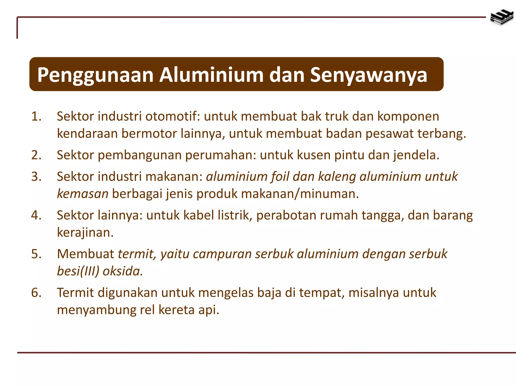 Penggunaan Aluminium dan Senyawanya
1. Sektor industri otomotif: untuk membuat bak truk dan komponen
kendaraan bermotor lainnya, untuk membuat badan pesawat terbang.
2. Sektor pembangunan perumahan: untuk kusen pintu dan jendela.
3. Sektor industri makanan: aluminium foil dan kaleng aluminium untuk
kemasan berbagai jenis produk makanan/minuman.
4. Sektor lainnya: untuk kabel listrik, perabotan rumah tangga, dan barang
kerajinan.
5. Membuat termit, yaitu campuran serbuk aluminium dengan serbuk
besi(III) oksida.
6. Termit digunakan untuk mengelas baja di tempat, misalnya untuk
menyambung rel kereta api.
 