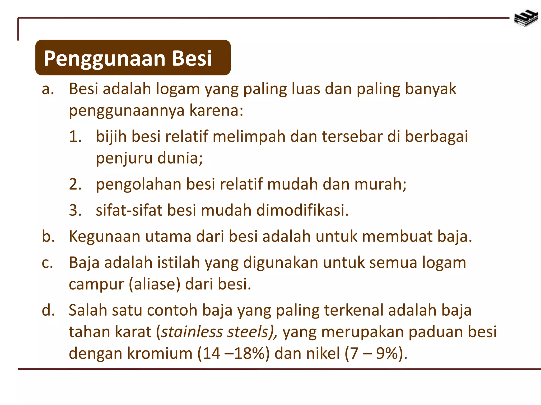 Penggunaan Besi
a. Besi adalah logam yang paling luas dan paling banyak
penggunaannya karena:
1. bijih besi relatif melimpah dan tersebar di berbagai
penjuru dunia;
2. pengolahan besi relatif mudah dan murah;
3. sifat-sifat besi mudah dimodifikasi.
b. Kegunaan utama dari besi adalah untuk membuat baja.
c. Baja adalah istilah yang digunakan untuk semua logam
campur (aliase) dari besi.
d. Salah satu contoh baja yang paling terkenal adalah baja
tahan karat (stainless steels), yang merupakan paduan besi
dengan kromium (14 –18%) dan nikel (7 – 9%).
 