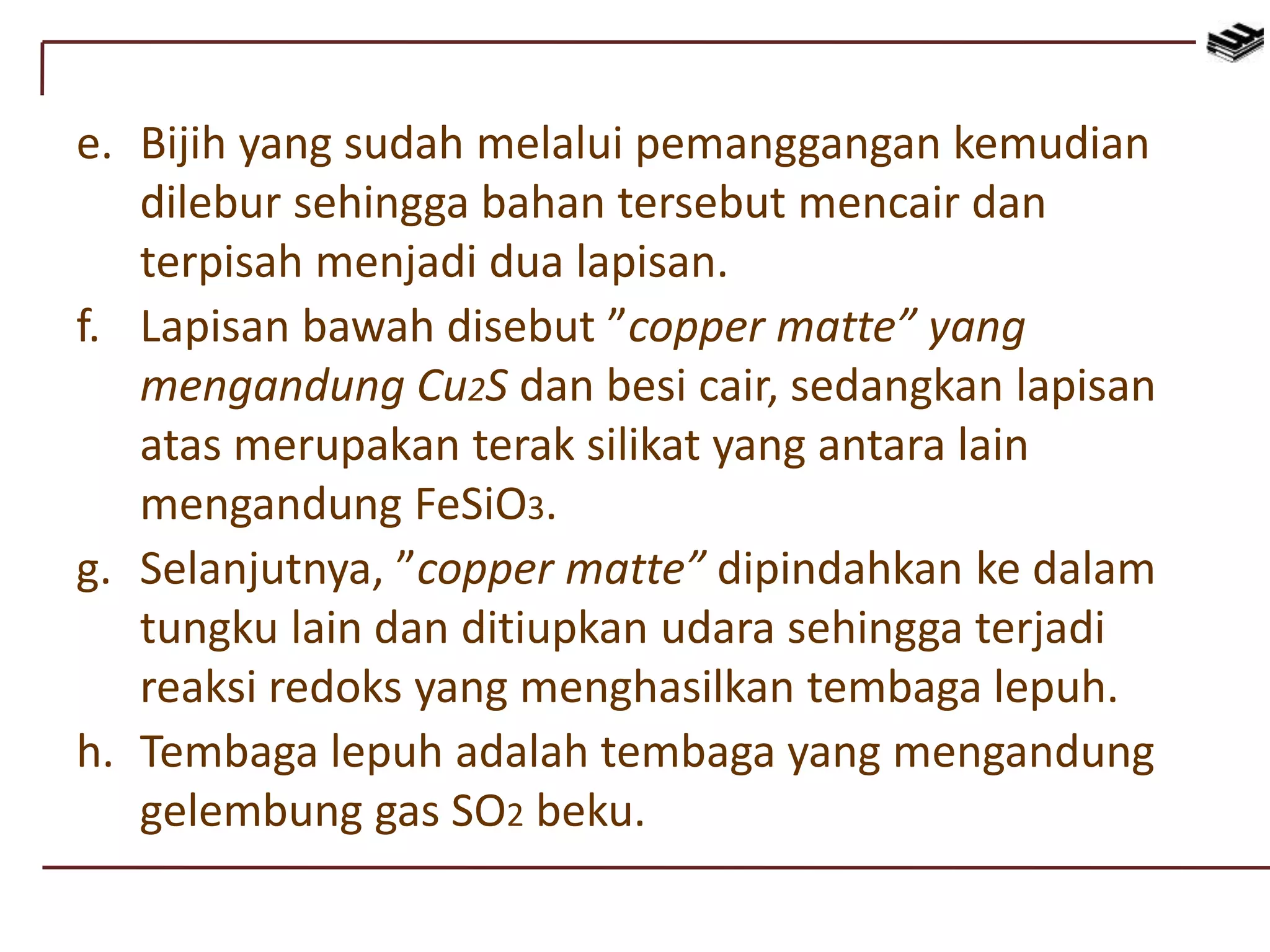 e. Bijih yang sudah melalui pemanggangan kemudian
dilebur sehingga bahan tersebut mencair dan
terpisah menjadi dua lapisan.
f. Lapisan bawah disebut ”copper matte” yang
mengandung Cu2S dan besi cair, sedangkan lapisan
atas merupakan terak silikat yang antara lain
mengandung FeSiO3.
g. Selanjutnya, ”copper matte” dipindahkan ke dalam
tungku lain dan ditiupkan udara sehingga terjadi
reaksi redoks yang menghasilkan tembaga lepuh.
h. Tembaga lepuh adalah tembaga yang mengandung
gelembung gas SO2 beku.
 