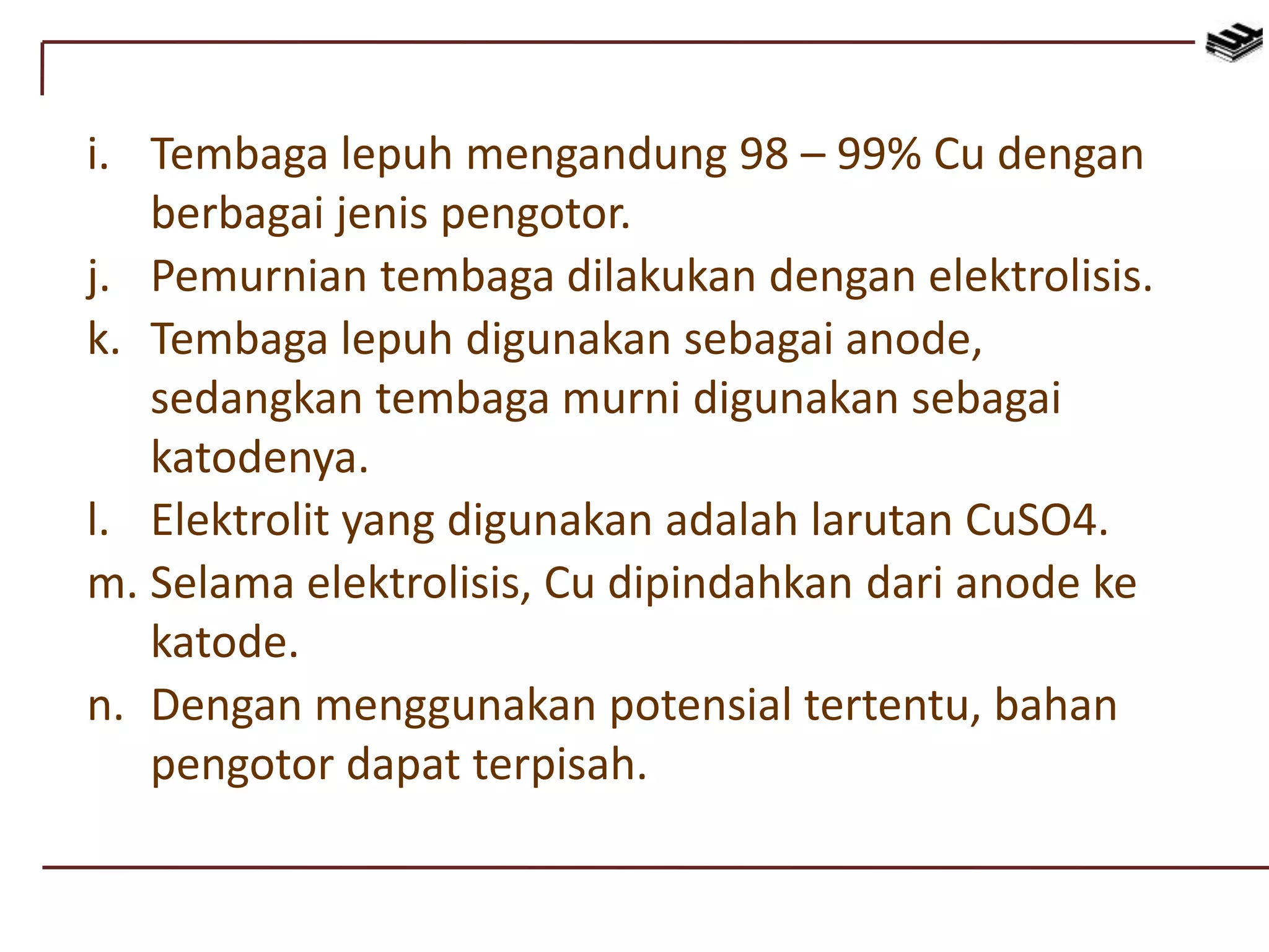 i. Tembaga lepuh mengandung 98 – 99% Cu dengan
berbagai jenis pengotor.
j. Pemurnian tembaga dilakukan dengan elektrolisis.
k. Tembaga lepuh digunakan sebagai anode,
sedangkan tembaga murni digunakan sebagai
katodenya.
l. Elektrolit yang digunakan adalah larutan CuSO4.
m. Selama elektrolisis, Cu dipindahkan dari anode ke
katode.
n. Dengan menggunakan potensial tertentu, bahan
pengotor dapat terpisah.
 