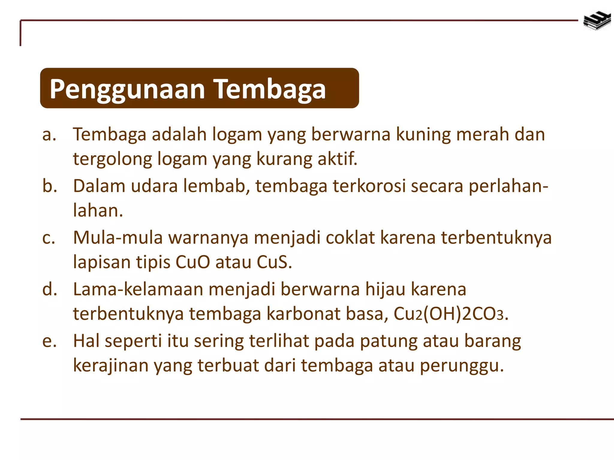 Penggunaan Tembaga
a. Tembaga adalah logam yang berwarna kuning merah dan
tergolong logam yang kurang aktif.
b. Dalam udara lembab, tembaga terkorosi secara perlahan-
lahan.
c. Mula-mula warnanya menjadi coklat karena terbentuknya
lapisan tipis CuO atau CuS.
d. Lama-kelamaan menjadi berwarna hijau karena
terbentuknya tembaga karbonat basa, Cu2(OH)2CO3.
e. Hal seperti itu sering terlihat pada patung atau barang
kerajinan yang terbuat dari tembaga atau perunggu.
 
