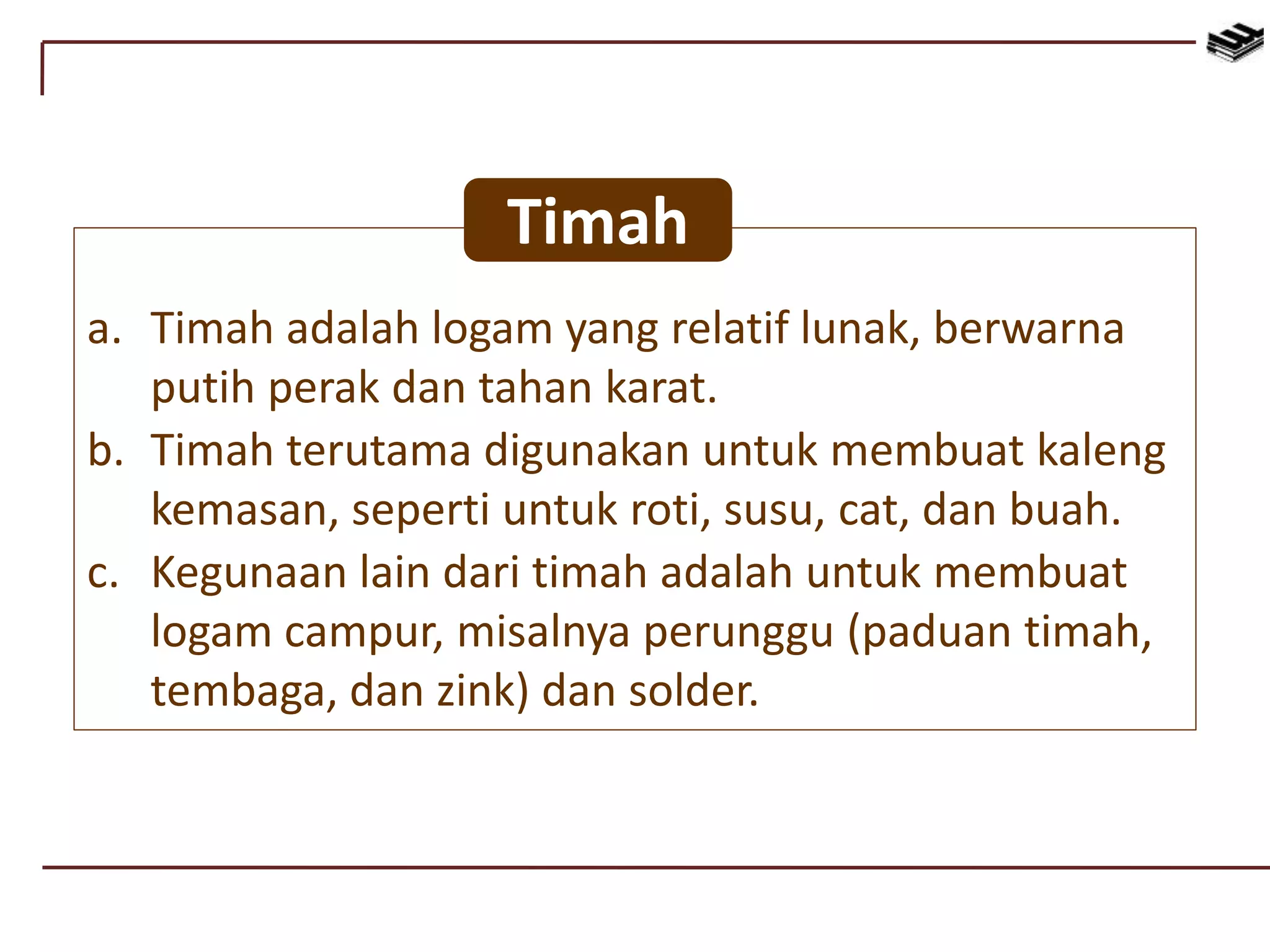 a. Timah adalah logam yang relatif lunak, berwarna
putih perak dan tahan karat.
b. Timah terutama digunakan untuk membuat kaleng
kemasan, seperti untuk roti, susu, cat, dan buah.
c. Kegunaan lain dari timah adalah untuk membuat
logam campur, misalnya perunggu (paduan timah,
tembaga, dan zink) dan solder.
Timah
 