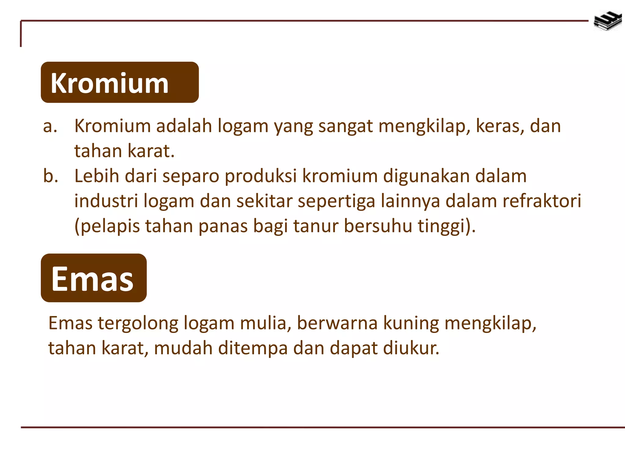 Kromium
a. Kromium adalah logam yang sangat mengkilap, keras, dan
tahan karat.
b. Lebih dari separo produksi kromium digunakan dalam
industri logam dan sekitar sepertiga lainnya dalam refraktori
(pelapis tahan panas bagi tanur bersuhu tinggi).
Emas
Emas tergolong logam mulia, berwarna kuning mengkilap,
tahan karat, mudah ditempa dan dapat diukur.
 