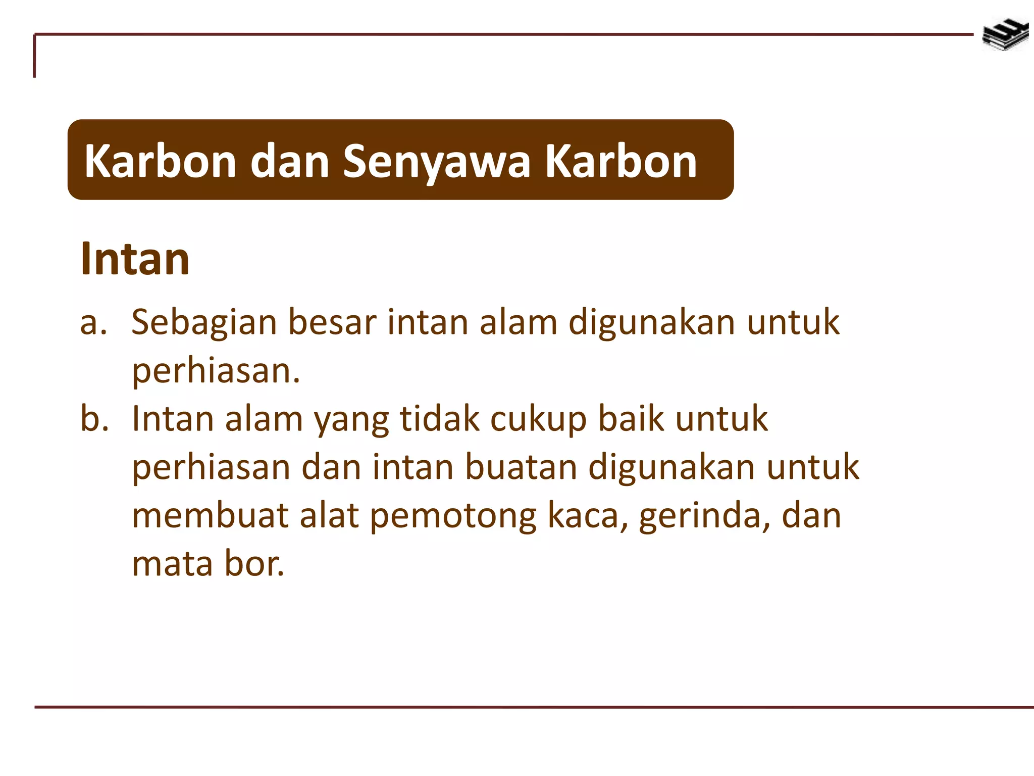 Karbon dan Senyawa Karbon
Intan
a. Sebagian besar intan alam digunakan untuk
perhiasan.
b. Intan alam yang tidak cukup baik untuk
perhiasan dan intan buatan digunakan untuk
membuat alat pemotong kaca, gerinda, dan
mata bor.
 