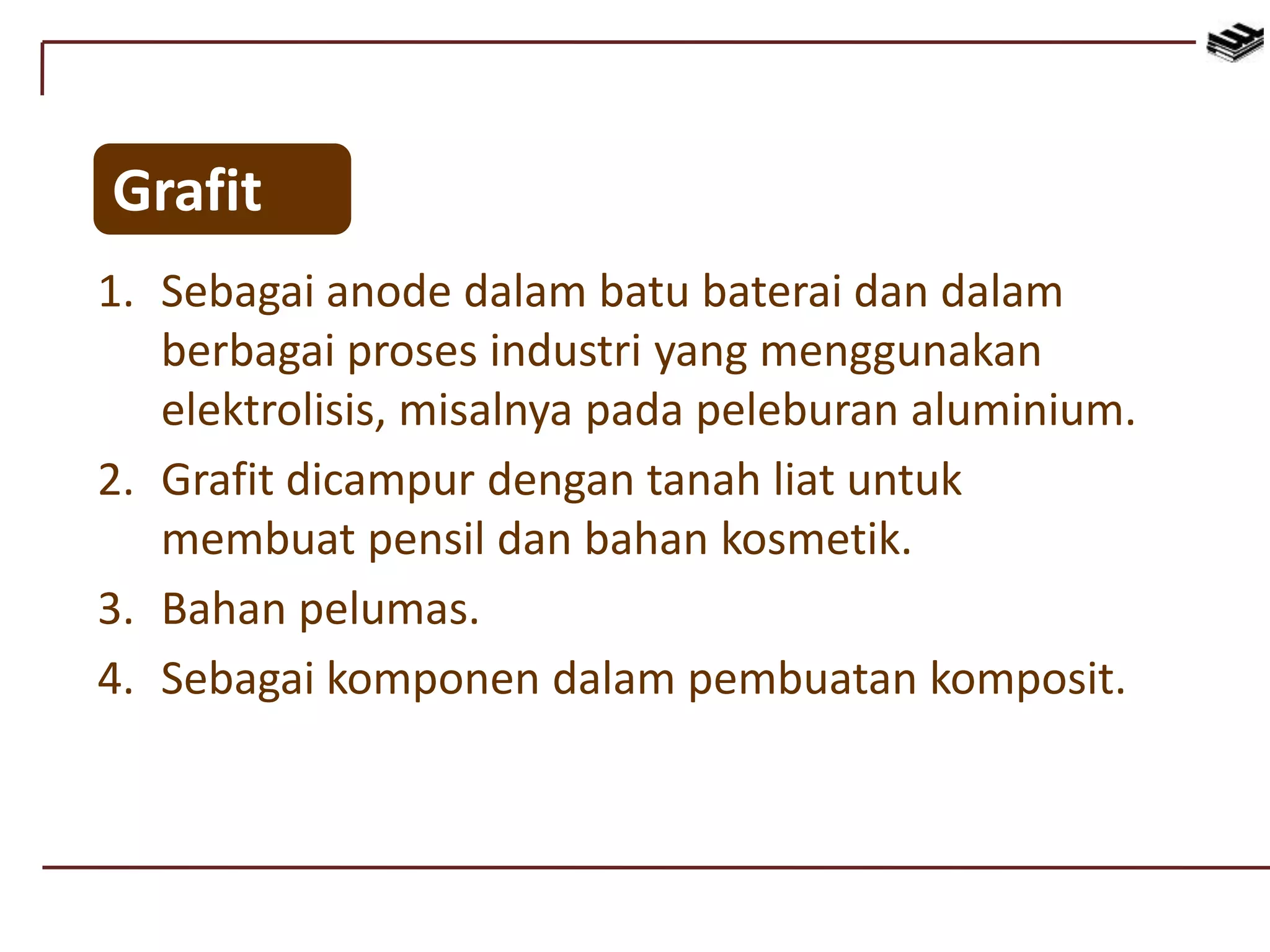 Grafit
1. Sebagai anode dalam batu baterai dan dalam
berbagai proses industri yang menggunakan
elektrolisis, misalnya pada peleburan aluminium.
2. Grafit dicampur dengan tanah liat untuk
membuat pensil dan bahan kosmetik.
3. Bahan pelumas.
4. Sebagai komponen dalam pembuatan komposit.
 