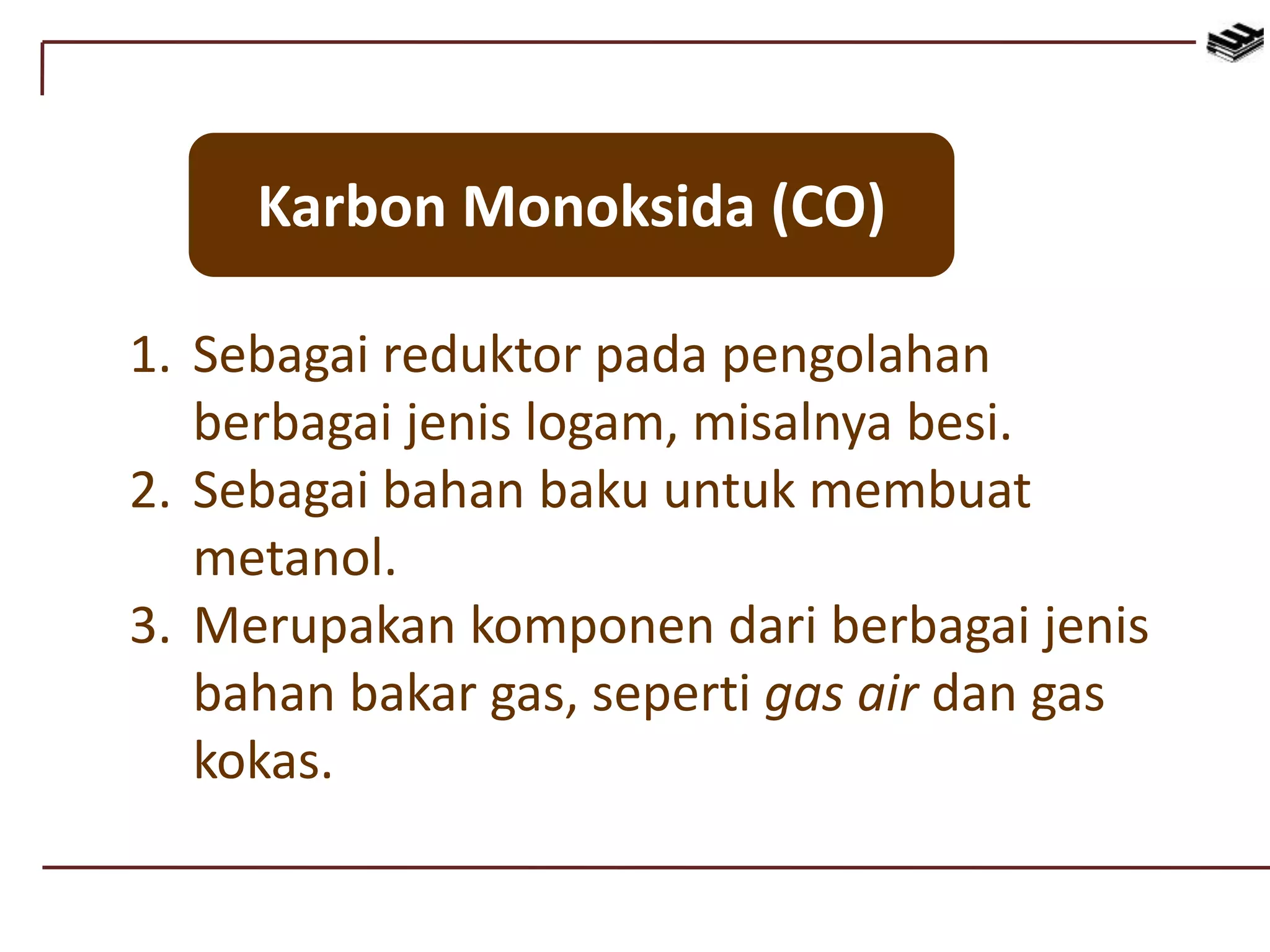 Karbon Monoksida (CO)
1. Sebagai reduktor pada pengolahan
berbagai jenis logam, misalnya besi.
2. Sebagai bahan baku untuk membuat
metanol.
3. Merupakan komponen dari berbagai jenis
bahan bakar gas, seperti gas air dan gas
kokas.
 