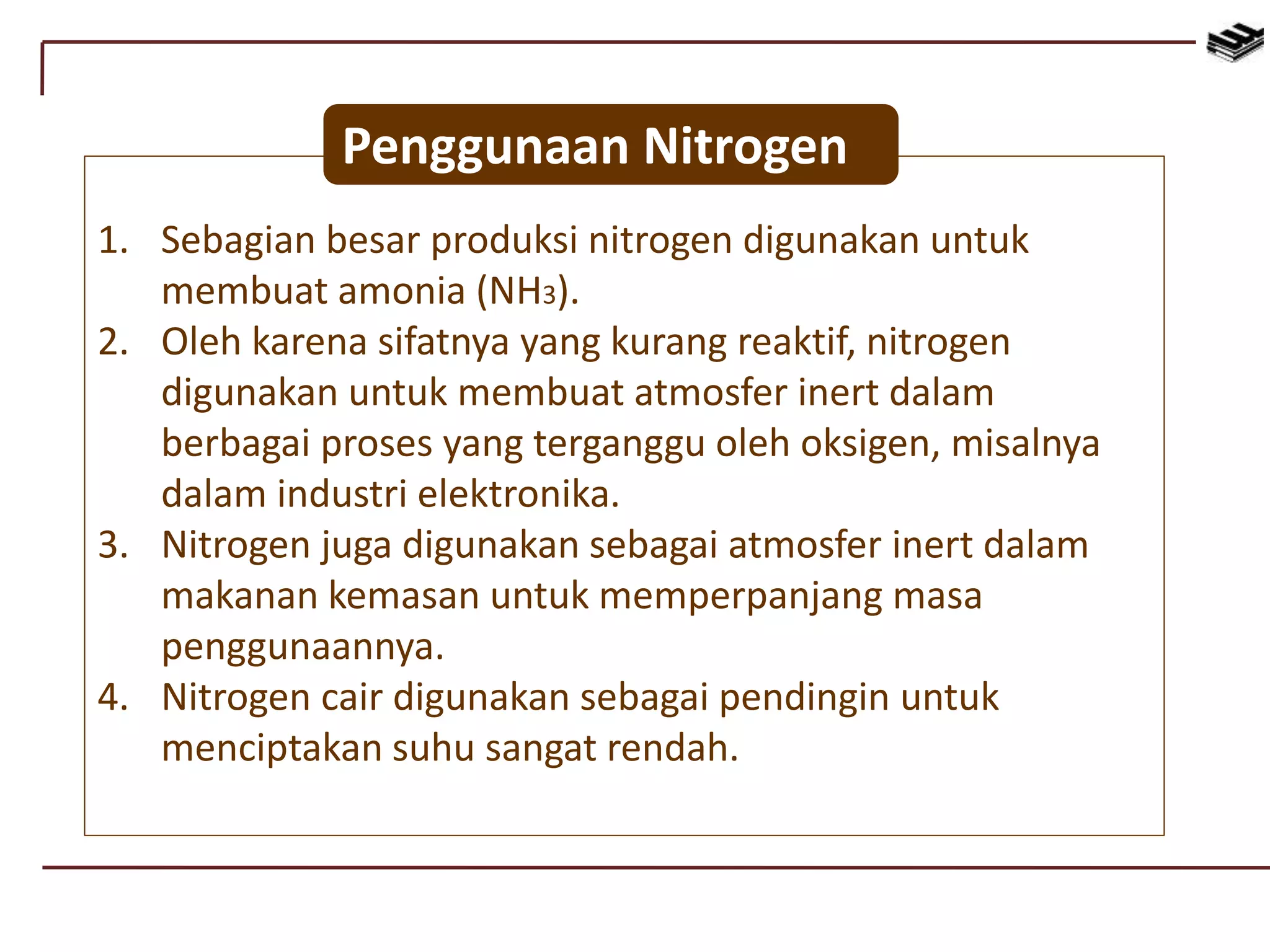 1. Sebagian besar produksi nitrogen digunakan untuk
membuat amonia (NH3).
2. Oleh karena sifatnya yang kurang reaktif, nitrogen
digunakan untuk membuat atmosfer inert dalam
berbagai proses yang terganggu oleh oksigen, misalnya
dalam industri elektronika.
3. Nitrogen juga digunakan sebagai atmosfer inert dalam
makanan kemasan untuk memperpanjang masa
penggunaannya.
4. Nitrogen cair digunakan sebagai pendingin untuk
menciptakan suhu sangat rendah.
Penggunaan Nitrogen
 