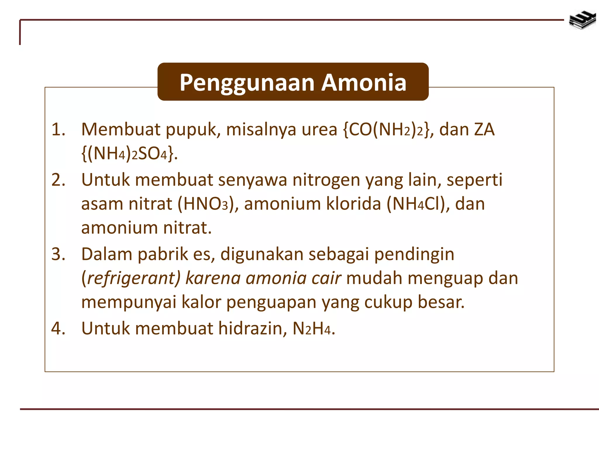 1. Membuat pupuk, misalnya urea {CO(NH2)2}, dan ZA
{(NH4)2SO4}.
2. Untuk membuat senyawa nitrogen yang lain, seperti
asam nitrat (HNO3), amonium klorida (NH4Cl), dan
amonium nitrat.
3. Dalam pabrik es, digunakan sebagai pendingin
(refrigerant) karena amonia cair mudah menguap dan
mempunyai kalor penguapan yang cukup besar.
4. Untuk membuat hidrazin, N2H4.
Penggunaan Amonia
 