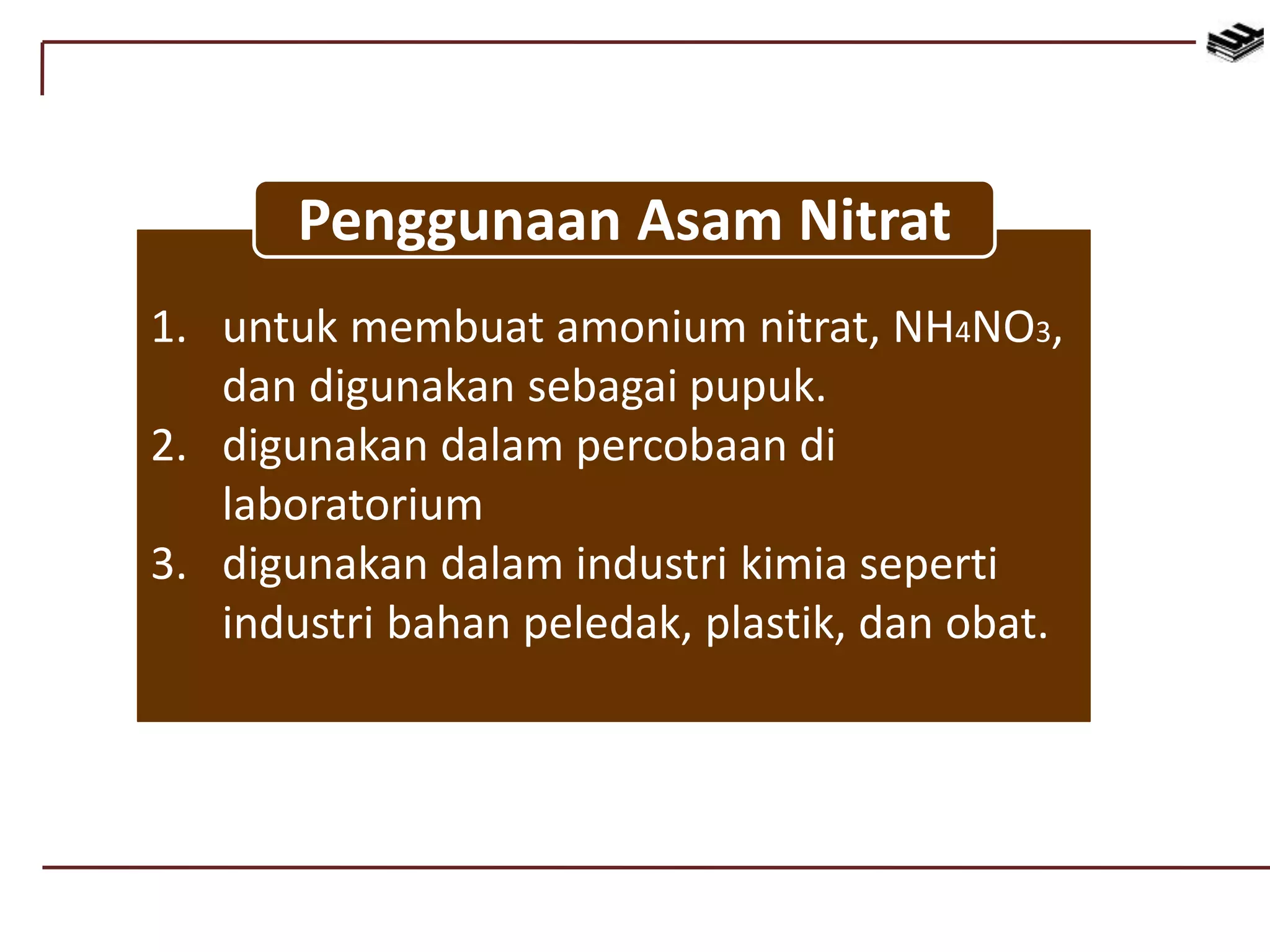 1. untuk membuat amonium nitrat, NH4NO3,
dan digunakan sebagai pupuk.
2. digunakan dalam percobaan di
laboratorium
3. digunakan dalam industri kimia seperti
industri bahan peledak, plastik, dan obat.
Penggunaan Asam Nitrat
 