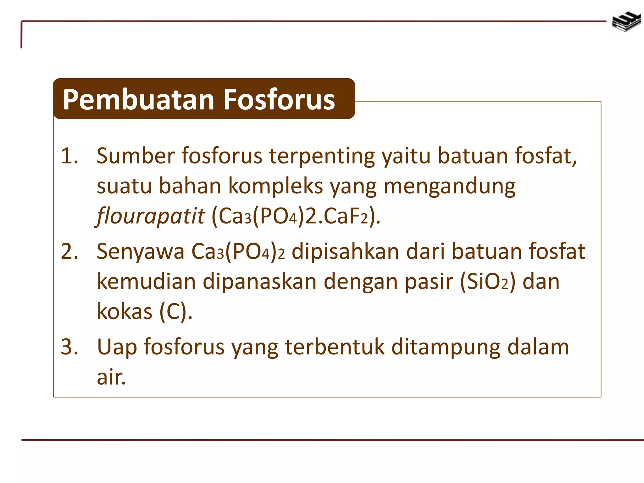 1. Sumber fosforus terpenting yaitu batuan fosfat,
suatu bahan kompleks yang mengandung
flourapatit (Ca3(PO4)2.CaF2).
2. Senyawa Ca3(PO4)2 dipisahkan dari batuan fosfat
kemudian dipanaskan dengan pasir (SiO2) dan
kokas (C).
3. Uap fosforus yang terbentuk ditampung dalam
air.
Pembuatan Fosforus
 