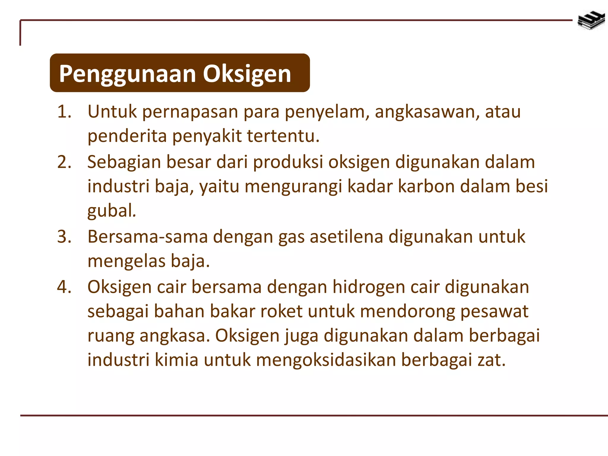 1. Untuk pernapasan para penyelam, angkasawan, atau
penderita penyakit tertentu.
2. Sebagian besar dari produksi oksigen digunakan dalam
industri baja, yaitu mengurangi kadar karbon dalam besi
gubal.
3. Bersama-sama dengan gas asetilena digunakan untuk
mengelas baja.
4. Oksigen cair bersama dengan hidrogen cair digunakan
sebagai bahan bakar roket untuk mendorong pesawat
ruang angkasa. Oksigen juga digunakan dalam berbagai
industri kimia untuk mengoksidasikan berbagai zat.
Penggunaan Oksigen
 
