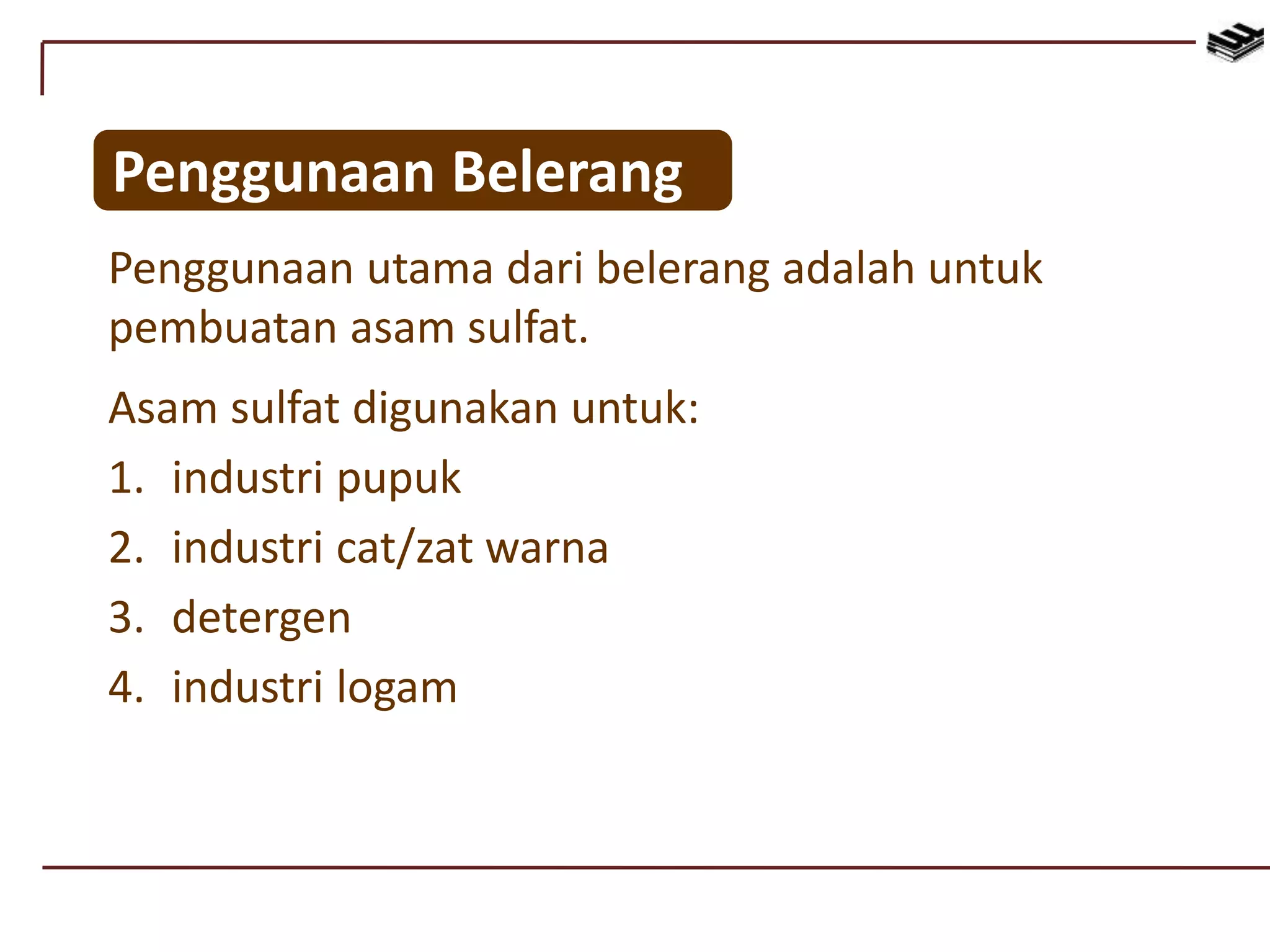 Penggunaan utama dari belerang adalah untuk
pembuatan asam sulfat.
Asam sulfat digunakan untuk:
1. industri pupuk
2. industri cat/zat warna
3. detergen
4. industri logam
Penggunaan Belerang
 