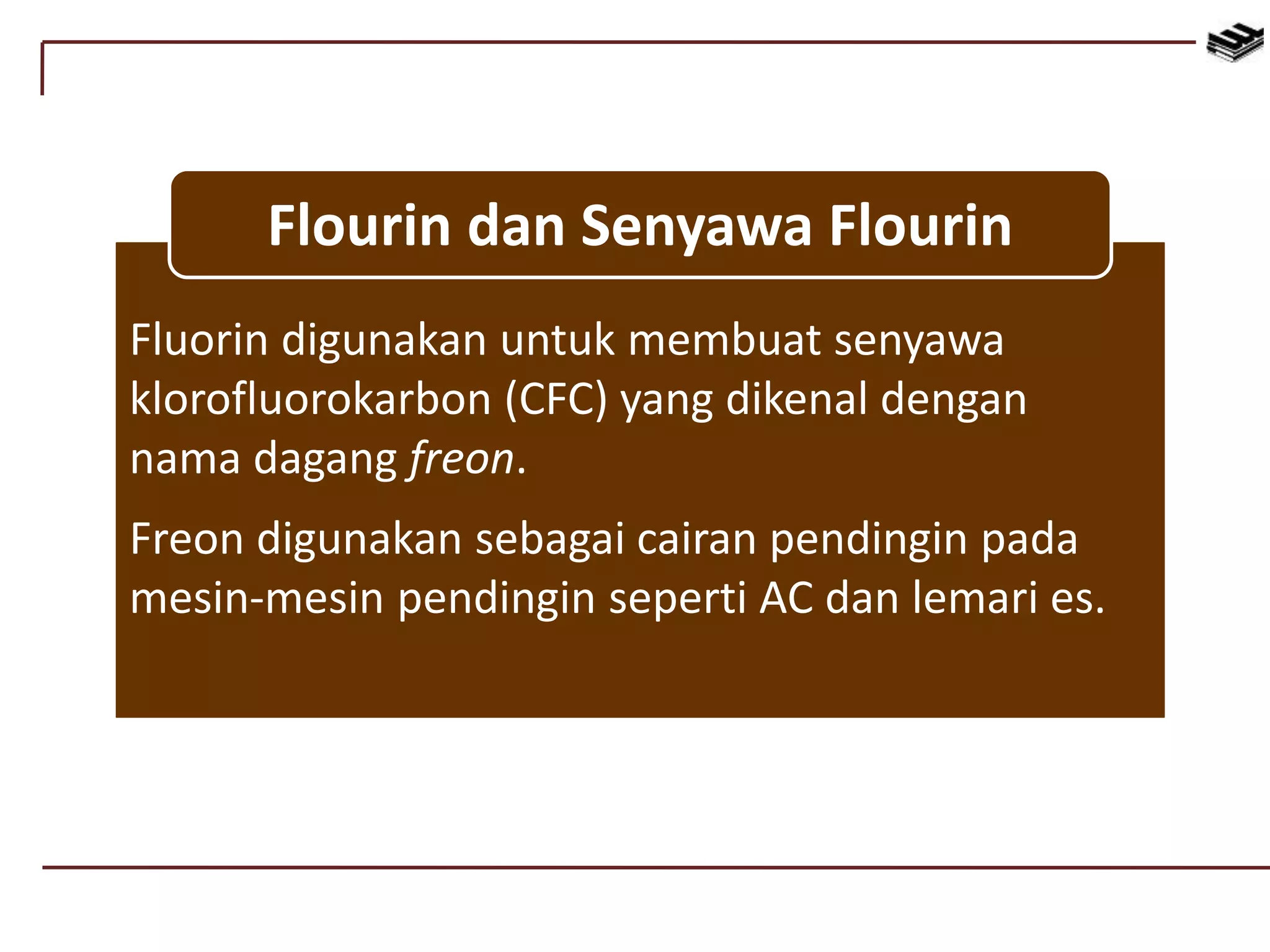 Fluorin digunakan untuk membuat senyawa
klorofluorokarbon (CFC) yang dikenal dengan
nama dagang freon.
Freon digunakan sebagai cairan pendingin pada
mesin-mesin pendingin seperti AC dan lemari es.
Flourin dan Senyawa Flourin
 