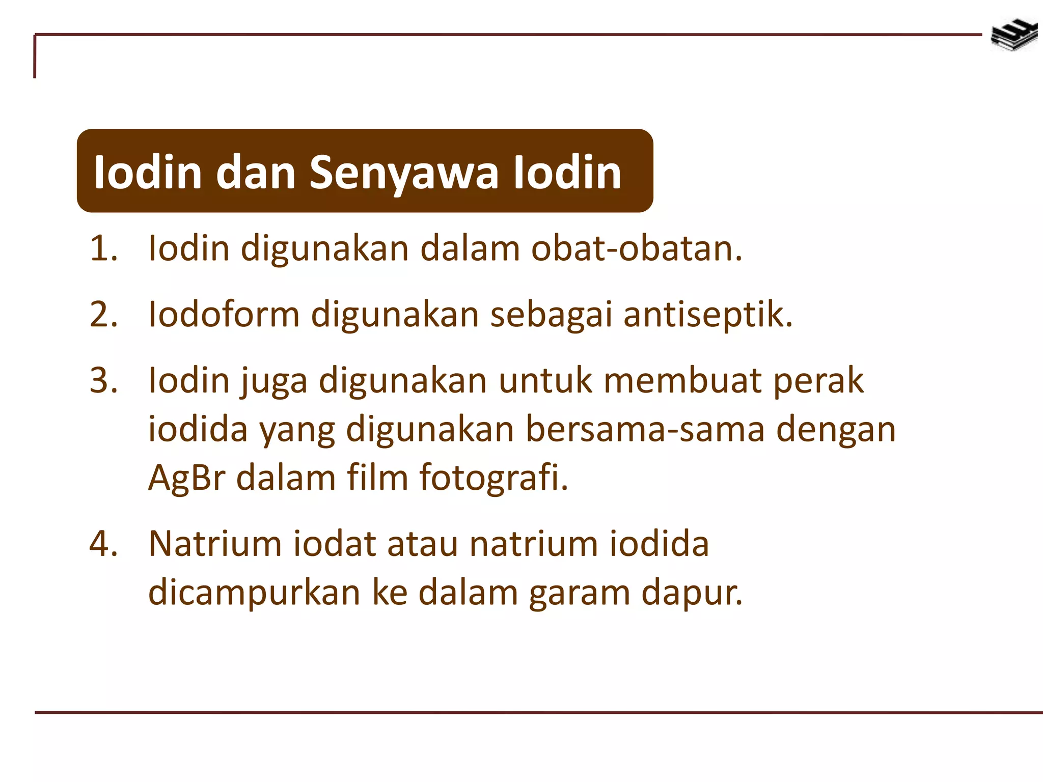 1. Iodin digunakan dalam obat-obatan.
2. Iodoform digunakan sebagai antiseptik.
3. Iodin juga digunakan untuk membuat perak
iodida yang digunakan bersama-sama dengan
AgBr dalam film fotografi.
4. Natrium iodat atau natrium iodida
dicampurkan ke dalam garam dapur.
Iodin dan Senyawa Iodin
 