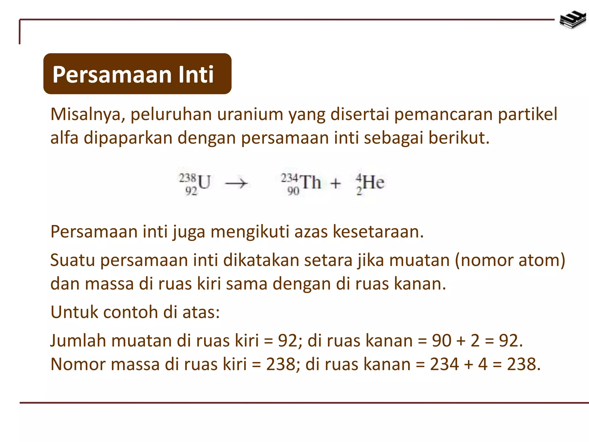 Misalnya, peluruhan uranium yang disertai pemancaran partikel
alfa dipaparkan dengan persamaan inti sebagai berikut.
Persamaan Inti
Persamaan inti juga mengikuti azas kesetaraan.
Suatu persamaan inti dikatakan setara jika muatan (nomor atom)
dan massa di ruas kiri sama dengan di ruas kanan.
Untuk contoh di atas:
Jumlah muatan di ruas kiri = 92; di ruas kanan = 90 + 2 = 92.
Nomor massa di ruas kiri = 238; di ruas kanan = 234 + 4 = 238.
 