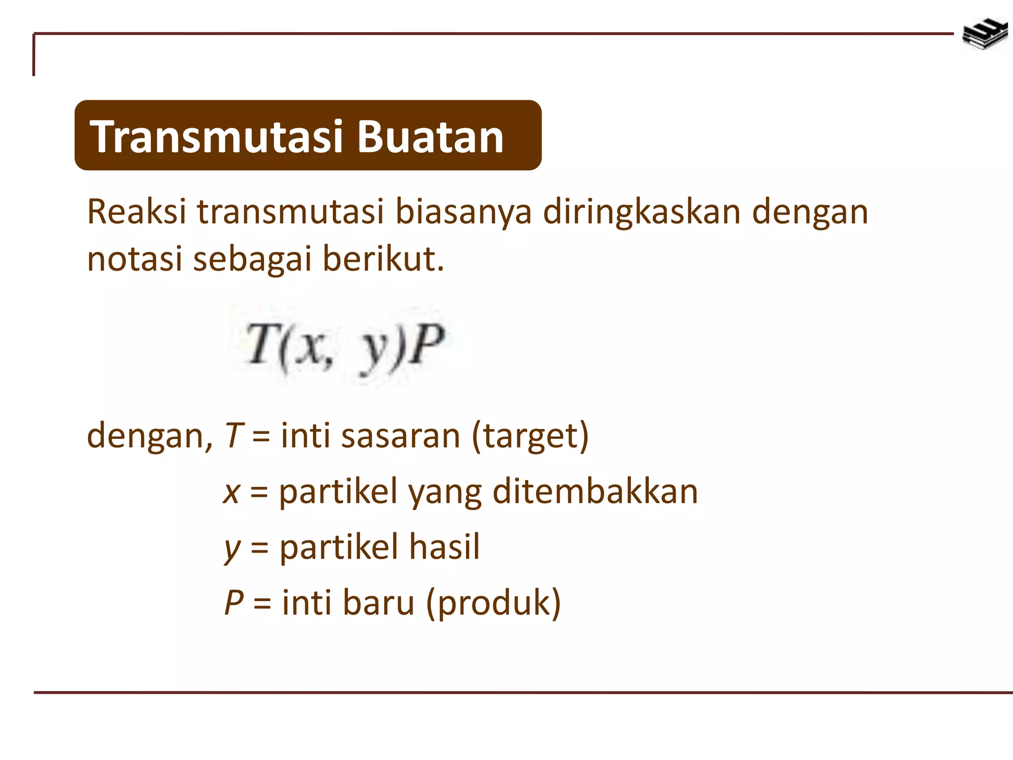 Reaksi transmutasi biasanya diringkaskan dengan
notasi sebagai berikut.
Transmutasi Buatan
dengan, T = inti sasaran (target)
x = partikel yang ditembakkan
y = partikel hasil
P = inti baru (produk)
 