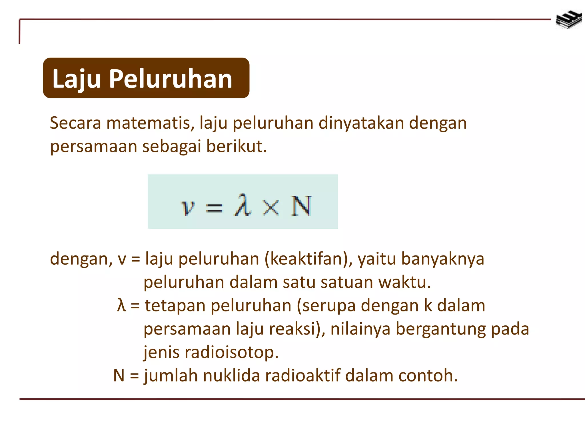 Secara matematis, laju peluruhan dinyatakan dengan
persamaan sebagai berikut.
Laju Peluruhan
dengan, v = laju peluruhan (keaktifan), yaitu banyaknya
peluruhan dalam satu satuan waktu.
λ = tetapan peluruhan (serupa dengan k dalam
persamaan laju reaksi), nilainya bergantung pada
jenis radioisotop.
N = jumlah nuklida radioaktif dalam contoh.
 