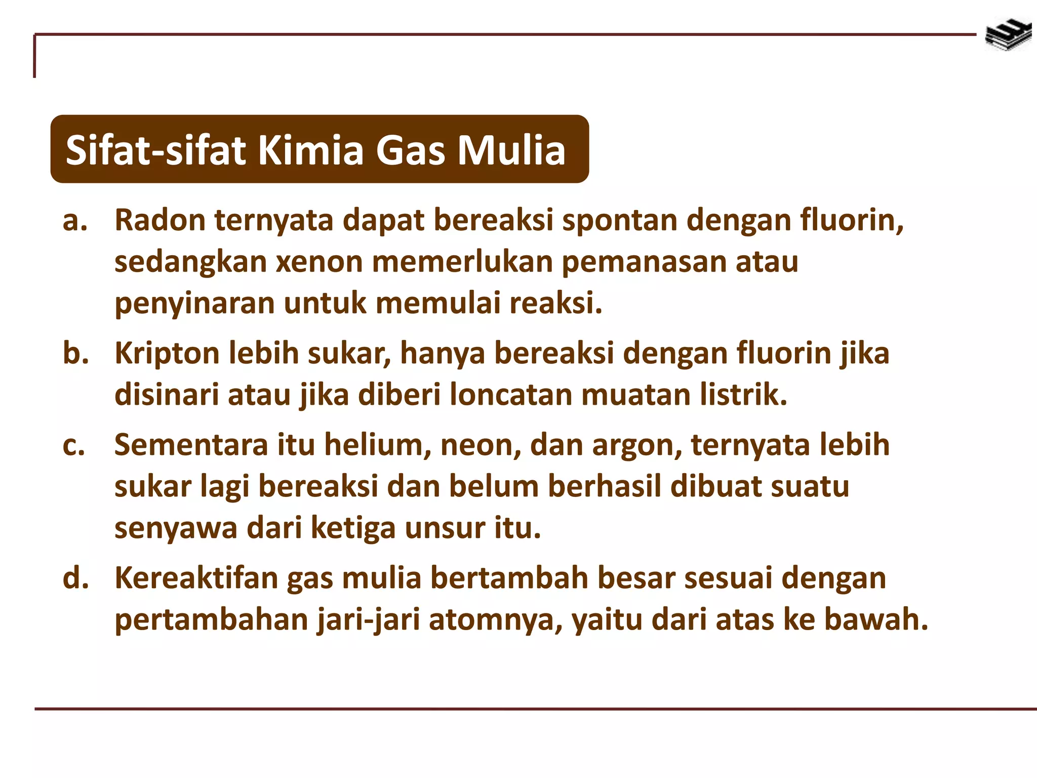 Sifat-sifat Kimia Gas Mulia
a. Radon ternyata dapat bereaksi spontan dengan fluorin,
sedangkan xenon memerlukan pemanasan atau
penyinaran untuk memulai reaksi.
b. Kripton lebih sukar, hanya bereaksi dengan fluorin jika
disinari atau jika diberi loncatan muatan listrik.
c. Sementara itu helium, neon, dan argon, ternyata lebih
sukar lagi bereaksi dan belum berhasil dibuat suatu
senyawa dari ketiga unsur itu.
d. Kereaktifan gas mulia bertambah besar sesuai dengan
pertambahan jari-jari atomnya, yaitu dari atas ke bawah.
 