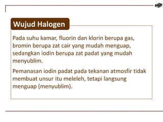 Wujud Halogen 
Pada suhu kamar, fluorin dan klorin berupa gas, 
bromin berupa zat cair yang mudah menguap, 
sedangkan iodin berupa zat padat yang mudah 
menyublim. 
Pemanasan iodin padat pada tekanan atmosfir tidak 
membuat unsur itu meleleh, tetapi langsung 
menguap (menyublim). 
 