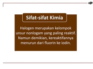 Sifat-sifat Kimia 
Halogen merupakan kelompok 
unsur nonlogam yang paling reaktif. 
Namun demikian, kereaktifannya 
menurun dari fluorin ke iodin. 
 