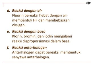 d. Reaksi dengan air 
Fluorin bereaksi hebat dengan air 
membentuk HF dan membebaskan 
oksigen. 
e. Reaksi dengan basa 
Klorin, bromin, dan iodin mengalami 
reaksi disproporsionasi dalam basa. 
f. Reaksi antarhalogen 
Antarhalogen dapat bereaksi membentuk 
senyawa antarhalogen. 
 