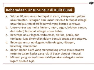 Keberadaan Unsur-unsur di Kulit Bumi 
a. Sekitar 90 jenis unsur terdapat di alam, sisanya merupakan 
unsur buatan. Sebagian dari unsur tersebut terdapat sebagai 
unsur bebas, tetapi lebih banyak yang berupa senyawa. 
b. Unsur-unsur gas mulia (helium, neon, argon, kripton, xenon, 
dan radon) terdapat sebagai unsur bebas. 
c. Beberapa unsur logam, yaitu emas, platina, perak, dan 
tembaga, juga ditemukan dalam bentuk bebas dan senyawa. 
d. Beberapa unsur nonlogam, yaitu oksigen, nitrogen, 
belerang, dan karbon. 
e. Bahan-bahan alam yang mengandung unsur atau senyawa 
tertentu dalam kadar yang relatif besar disebut mineral. 
f. Mineral yang secara komersial digunakan sebagai sumber 
logam disebut bijih. 
 