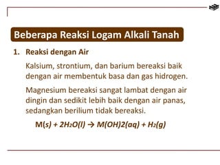 Beberapa Reaksi Logam Alkali Tanah 
1. Reaksi dengan Air 
Kalsium, strontium, dan barium bereaksi baik 
dengan air membentuk basa dan gas hidrogen. 
Magnesium bereaksi sangat lambat dengan air 
dingin dan sedikit lebih baik dengan air panas, 
sedangkan berilium tidak bereaksi. 
M(s) + 2H2O(l) → M(OH)2(aq) + H2(g) 
 