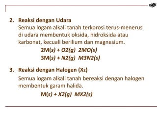2. Reaksi dengan Udara 
Semua logam alkali tanah terkorosi terus-menerus 
di udara membentuk oksida, hidroksida atau 
karbonat, kecuali berilium dan magnesium. 
2M(s) + O2(g) 2MO(s) 
3M(s) + N2(g) M3N2(s) 
3. Reaksi dengan Halogen (X2) 
Semua logam alkali tanah bereaksi dengan halogen 
membentuk garam halida. 
M(s) + X2(g) MX2(s) 
 