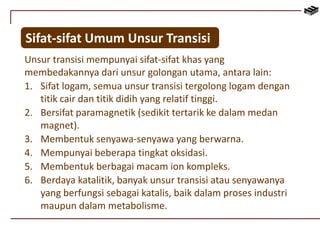 Sifat-sifat Umum Unsur Transisi 
Unsur transisi mempunyai sifat-sifat khas yang 
membedakannya dari unsur golongan utama, antara lain: 
1. Sifat logam, semua unsur transisi tergolong logam dengan 
titik cair dan titik didih yang relatif tinggi. 
2. Bersifat paramagnetik (sedikit tertarik ke dalam medan 
magnet). 
3. Membentuk senyawa-senyawa yang berwarna. 
4. Mempunyai beberapa tingkat oksidasi. 
5. Membentuk berbagai macam ion kompleks. 
6. Berdaya katalitik, banyak unsur transisi atau senyawanya 
yang berfungsi sebagai katalis, baik dalam proses industri 
maupun dalam metabolisme. 
 
