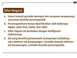 Sifat Magnet 
a. Unsur transisi periode keempat dan senyawa-senyawanya 
umumnya bersifat paramagnetik. 
b. Feromagnetisme hanya diperlihatkan oleh beberapa 
logam, yaitu besi, kobal, dan nikel. 
c. Sifat magnet zat berkaitan dengan konfigurasi 
elektronnya. 
d. Zat yang bersifat paramanetik mempunyai setidaknya 
satu elektron tak berpasangan. Semakin banyak elektron 
tak berpasangan, semakin bersifat paramagnetik. 
 