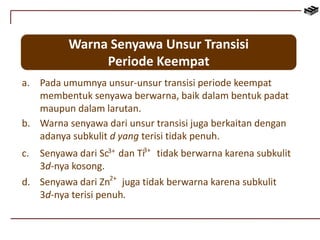 Warna Senyawa Unsur Transisi 
Periode Keempat 
a. Pada umumnya unsur-unsur transisi periode keempat 
membentuk senyawa berwarna, baik dalam bentuk padat 
maupun dalam larutan. 
b. Warna senyawa dari unsur transisi juga berkaitan dengan 
adanya subkulit d yang terisi tidak penuh. 
c. Senyawa dari Sc dan Ti tidak berwarna karena subkulit 
3d-nya kosong. 
3+ 3+ 
2+ 
d. Senyawa dari Zn juga tidak berwarna karena subkulit 
3d-nya terisi penuh. 
 