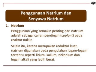 Penggunaan Natrium dan 
Senyawa Natrium 
1. Natrium 
Penggunaan yang semakin penting dari natrium 
adalah sebagai cairan pendingin (coolant) pada 
reaktor nuklir. 
Selain itu, karena merupakan reduktor kuat, 
natrium digunakan pada pengolahan logam-logam 
tertentu seperti litium, kalium, zirkonium dan 
logam alkali yang lebih berat. 
 
