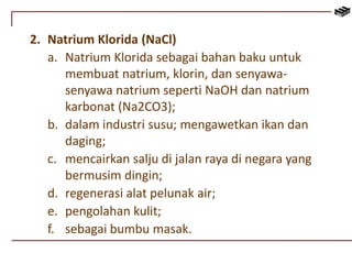 2. Natrium Klorida (NaCl) 
a. Natrium Klorida sebagai bahan baku untuk 
membuat natrium, klorin, dan senyawa-senyawa 
natrium seperti NaOH dan natrium 
karbonat (Na2CO3); 
b. dalam industri susu; mengawetkan ikan dan 
daging; 
c. mencairkan salju di jalan raya di negara yang 
bermusim dingin; 
d. regenerasi alat pelunak air; 
e. pengolahan kulit; 
f. sebagai bumbu masak. 
 