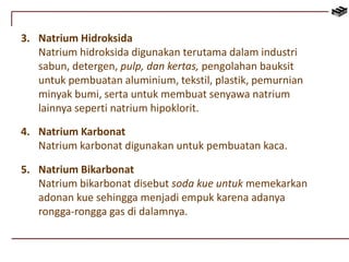 3. Natrium Hidroksida 
Natrium hidroksida digunakan terutama dalam industri 
sabun, detergen, pulp, dan kertas, pengolahan bauksit 
untuk pembuatan aluminium, tekstil, plastik, pemurnian 
minyak bumi, serta untuk membuat senyawa natrium 
lainnya seperti natrium hipoklorit. 
4. Natrium Karbonat 
Natrium karbonat digunakan untuk pembuatan kaca. 
5. Natrium Bikarbonat 
Natrium bikarbonat disebut soda kue untuk memekarkan 
adonan kue sehingga menjadi empuk karena adanya 
rongga-rongga gas di dalamnya. 
 