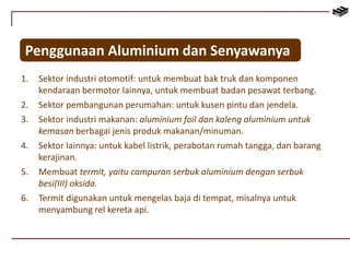 Penggunaan Aluminium dan Senyawanya 
1. Sektor industri otomotif: untuk membuat bak truk dan komponen 
kendaraan bermotor lainnya, untuk membuat badan pesawat terbang. 
2. Sektor pembangunan perumahan: untuk kusen pintu dan jendela. 
3. Sektor industri makanan: aluminium foil dan kaleng aluminium untuk 
kemasan berbagai jenis produk makanan/minuman. 
4. Sektor lainnya: untuk kabel listrik, perabotan rumah tangga, dan barang 
kerajinan. 
5. Membuat termit, yaitu campuran serbuk aluminium dengan serbuk 
besi(III) oksida. 
6. Termit digunakan untuk mengelas baja di tempat, misalnya untuk 
menyambung rel kereta api. 
 