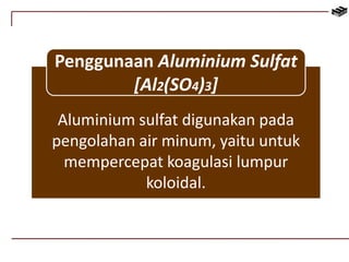 Penggunaan Aluminium Sulfat 
[Al2(SO4)3] 
Aluminium sulfat digunakan pada 
pengolahan air minum, yaitu untuk 
mempercepat koagulasi lumpur 
koloidal. 
 