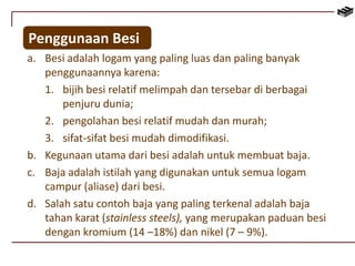 Penggunaan Besi 
a. Besi adalah logam yang paling luas dan paling banyak 
penggunaannya karena: 
1. bijih besi relatif melimpah dan tersebar di berbagai 
penjuru dunia; 
2. pengolahan besi relatif mudah dan murah; 
3. sifat-sifat besi mudah dimodifikasi. 
b. Kegunaan utama dari besi adalah untuk membuat baja. 
c. Baja adalah istilah yang digunakan untuk semua logam 
campur (aliase) dari besi. 
d. Salah satu contoh baja yang paling terkenal adalah baja 
tahan karat (stainless steels), yang merupakan paduan besi 
dengan kromium (14 –18%) dan nikel (7 – 9%). 
 