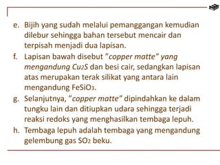e. Bijih yang sudah melalui pemanggangan kemudian 
dilebur sehingga bahan tersebut mencair dan 
terpisah menjadi dua lapisan. 
f. Lapisan bawah disebut ”copper matte” yang 
mengandung Cu2S dan besi cair, sedangkan lapisan 
atas merupakan terak silikat yang antara lain 
mengandung FeSiO3. 
g. Selanjutnya, ”copper matte” dipindahkan ke dalam 
tungku lain dan ditiupkan udara sehingga terjadi 
reaksi redoks yang menghasilkan tembaga lepuh. 
h. Tembaga lepuh adalah tembaga yang mengandung 
gelembung gas SO2 beku. 
 