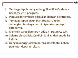 i. Tembaga lepuh mengandung 98 – 99% Cu dengan 
berbagai jenis pengotor. 
j. Pemurnian tembaga dilakukan dengan elektrolisis. 
k. Tembaga lepuh digunakan sebagai anode, 
sedangkan tembaga murni digunakan sebagai 
katodenya. 
l. Elektrolit yang digunakan adalah larutan CuSO4. 
m. Selama elektrolisis, Cu dipindahkan dari anode ke 
katode. 
n. Dengan menggunakan potensial tertentu, bahan 
pengotor dapat terpisah. 
 