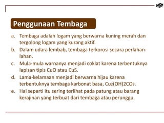Penggunaan Tembaga 
a. Tembaga adalah logam yang berwarna kuning merah dan 
tergolong logam yang kurang aktif. 
b. Dalam udara lembab, tembaga terkorosi secara perlahan-lahan. 
c. Mula-mula warnanya menjadi coklat karena terbentuknya 
lapisan tipis CuO atau CuS. 
d. Lama-kelamaan menjadi berwarna hijau karena 
terbentuknya tembaga karbonat basa, Cu2(OH)2CO3. 
e. Hal seperti itu sering terlihat pada patung atau barang 
kerajinan yang terbuat dari tembaga atau perunggu. 
 
