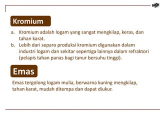 Kromium 
a. Kromium adalah logam yang sangat mengkilap, keras, dan 
tahan karat. 
b. Lebih dari separo produksi kromium digunakan dalam 
industri logam dan sekitar sepertiga lainnya dalam refraktori 
(pelapis tahan panas bagi tanur bersuhu tinggi). 
Emas 
Emas tergolong logam mulia, berwarna kuning mengkilap, 
tahan karat, mudah ditempa dan dapat diukur. 
 