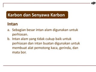 Karbon dan Senyawa Karbon 
Intan 
a. Sebagian besar intan alam digunakan untuk 
perhiasan. 
b. Intan alam yang tidak cukup baik untuk 
perhiasan dan intan buatan digunakan untuk 
membuat alat pemotong kaca, gerinda, dan 
mata bor. 
 