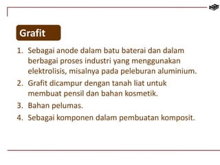 Grafit 
1. Sebagai anode dalam batu baterai dan dalam 
berbagai proses industri yang menggunakan 
elektrolisis, misalnya pada peleburan aluminium. 
2. Grafit dicampur dengan tanah liat untuk 
membuat pensil dan bahan kosmetik. 
3. Bahan pelumas. 
4. Sebagai komponen dalam pembuatan komposit. 
 