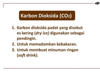 Karbon Dioksida (CO2) 
1. Karbon dioksida padat yang disebut 
es kering (dry ice) digunakan sebagai 
pendingin. 
2. Untuk memadamkan kebakaran. 
3. Untuk membuat minuman ringan 
(soft drink). 
 