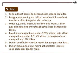 Silikon 
1. Silikon dibuat dari silika dengan kokas sebagai reduktor. 
2. Penggunaan penting dari silikon adalah untuk membuat 
transistor, chips komputer, dan sel surya. 
3. Untuk tujuan itu diperlukan silikon ultra murni. Silikon 
juga digunakan dalam berbagai jenis aliase dengan besi 
(baja). 
4. Baja biasa mengandung sekitar 0,03% silikon, baja silikon 
mengandung sekitar 2,5 - 4% silikon, sedangkan durion 
mengandung 15% silikon. 
5. Durion bersifat keras tetapi rapuh dan sangat tahan karat. 
6. Durion digunakan untuk membuat peralatan industri 
yang berkontak dengan asam. 
 