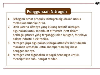 Penggunaan Nitrogen 
1. Sebagian besar produksi nitrogen digunakan untuk 
membuat amonia (NH3). 
2. Oleh karena sifatnya yang kurang reaktif, nitrogen 
digunakan untuk membuat atmosfer inert dalam 
berbagai proses yang terganggu oleh oksigen, misalnya 
dalam industri elektronika. 
3. Nitrogen juga digunakan sebagai atmosfer inert dalam 
makanan kemasan untuk memperpanjang masa 
penggunaannya. 
4. Nitrogen cair digunakan sebagai pendingin untuk 
menciptakan suhu sangat rendah. 
 